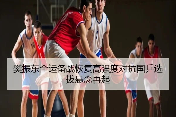 樊振东全运备战恢复高强度对抗国乒选拔悬念再起