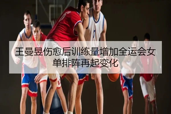 王曼昱伤愈后训练量增加全运会女单排阵再起变化