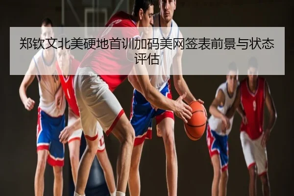 郑钦文北美硬地首训加码美网签表前景与状态评估