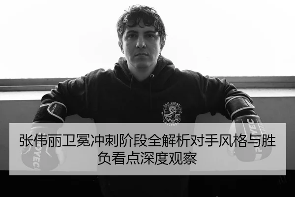 张伟丽卫冕冲刺阶段全解析对手风格与胜负看点深度观察