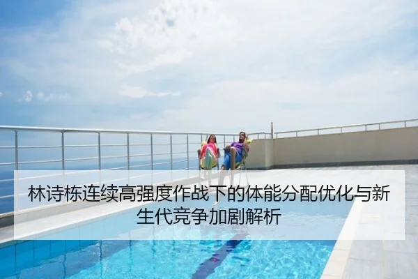 林诗栋连续高强度作战下的体能分配优化与新生代竞争加剧解析