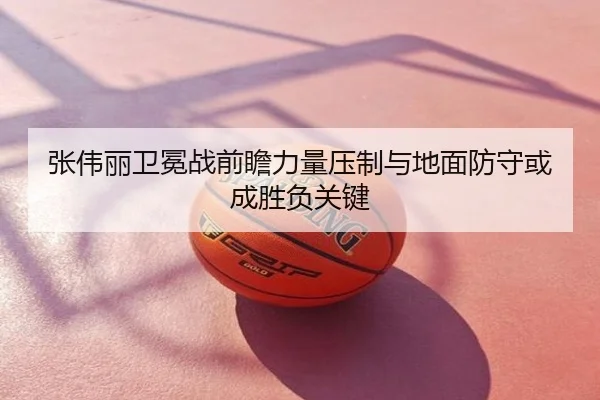 张伟丽卫冕战前瞻力量压制与地面防守或成胜负关键